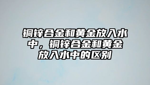 銅鋅合金和黃金放入水中，銅鋅合金和黃金放入水中的區(qū)別