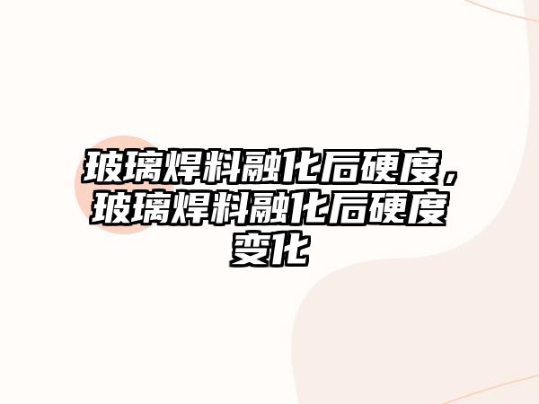 玻璃焊料融化后硬度，玻璃焊料融化后硬度變化