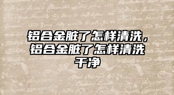 鋁合金臟了怎樣清洗，鋁合金臟了怎樣清洗干凈