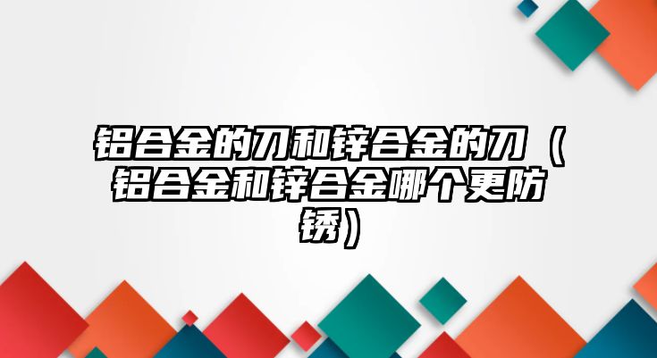 鋁合金的刀和鋅合金的刀（鋁合金和鋅合金哪個更防銹）