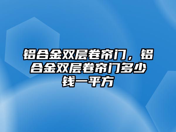 鋁合金雙層卷簾門，鋁合金雙層卷簾門多少錢一平方