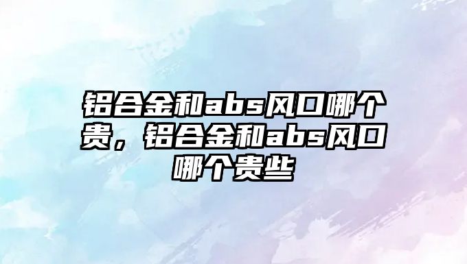 鋁合金和abs風(fēng)口哪個(gè)貴，鋁合金和abs風(fēng)口哪個(gè)貴些