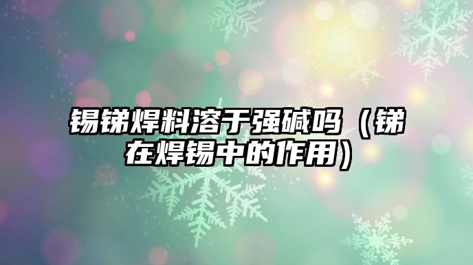 錫銻焊料溶于強(qiáng)堿嗎（銻在焊錫中的作用）