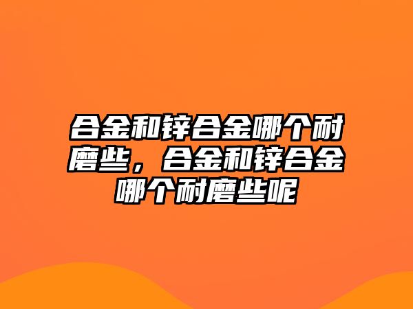 合金和鋅合金哪個(gè)耐磨些，合金和鋅合金哪個(gè)耐磨些呢