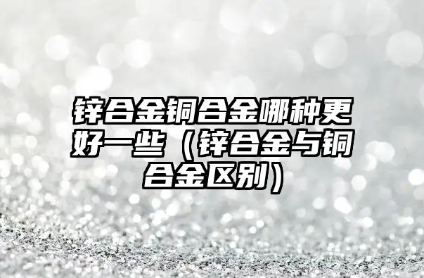 鋅合金銅合金哪種更好一些（鋅合金與銅合金區(qū)別）