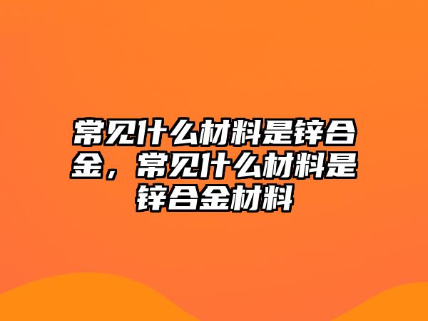 常見什么材料是鋅合金，常見什么材料是鋅合金材料