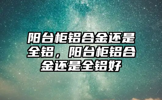 陽臺柜鋁合金還是全鋁，陽臺柜鋁合金還是全鋁好