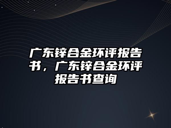 廣東鋅合金環(huán)評報告書，廣東鋅合金環(huán)評報告書查詢