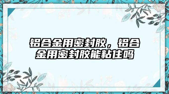 鋁合金用密封膠，鋁合金用密封膠能粘住嗎