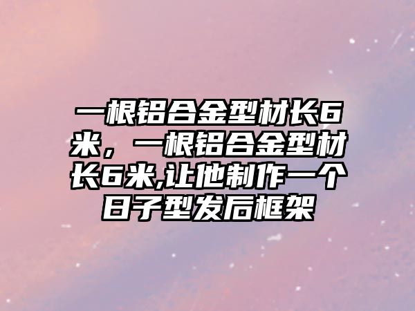 一根鋁合金型材長6米，一根鋁合金型材長6米,讓他制作一個日子型發(fā)后框架