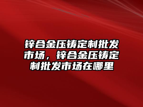 鋅合金壓鑄定制批發(fā)市場，鋅合金壓鑄定制批發(fā)市場在哪里