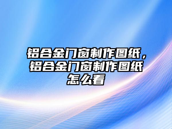 鋁合金門窗制作圖紙，鋁合金門窗制作圖紙怎么看