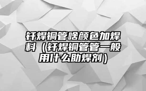 釬焊銅管啥顏色加焊料（釬焊銅管管一般用什么助焊劑）