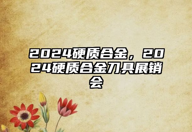 2024硬質(zhì)合金，2024硬質(zhì)合金刀具展銷會(huì)