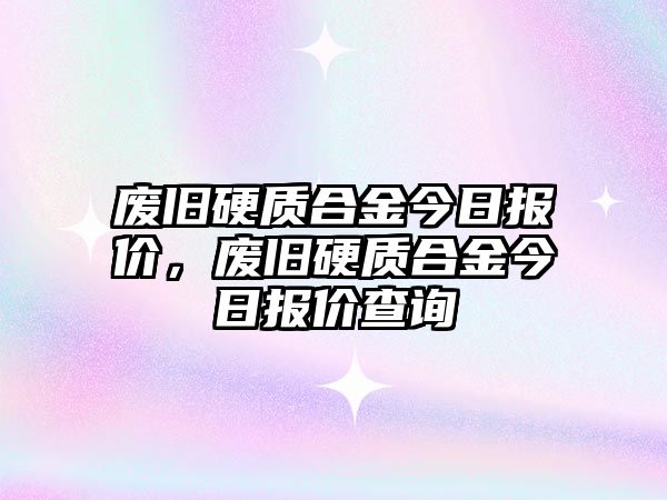 廢舊硬質合金今日報價，廢舊硬質合金今日報價查詢