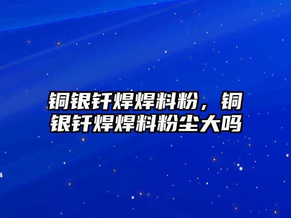 銅銀釬焊焊料粉，銅銀釬焊焊料粉塵大嗎