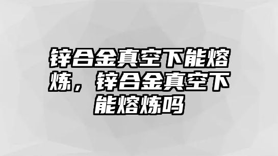 鋅合金真空下能熔煉，鋅合金真空下能熔煉嗎