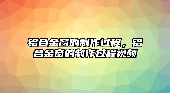 鋁合金窗的制作過程，鋁合金窗的制作過程視頻