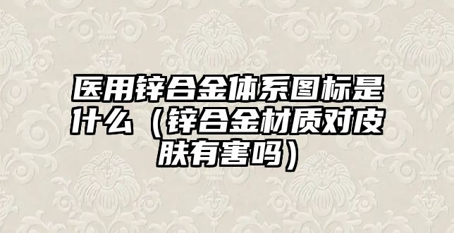 醫(yī)用鋅合金體系圖標(biāo)是什么（鋅合金材質(zhì)對(duì)皮膚有害嗎）