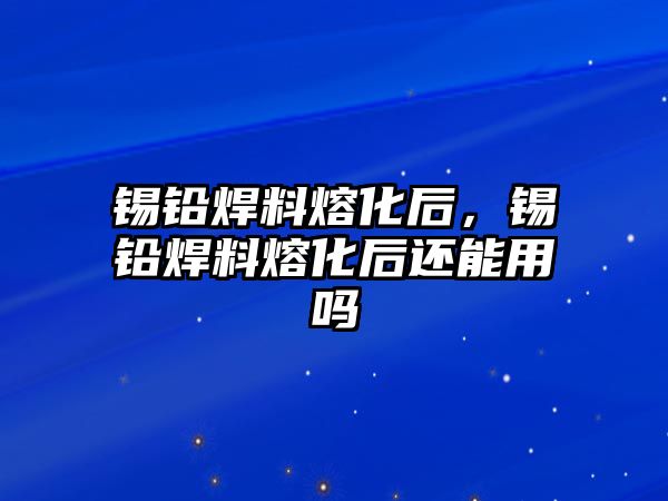 錫鉛焊料熔化后，錫鉛焊料熔化后還能用嗎