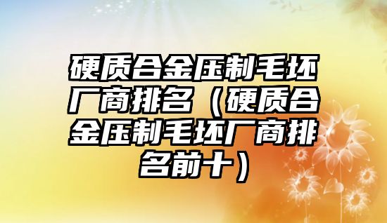 硬質(zhì)合金壓制毛坯廠商排名（硬質(zhì)合金壓制毛坯廠商排名前十）