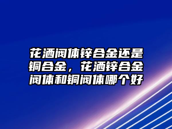 花灑閥體鋅合金還是銅合金，花灑鋅合金閥體和銅閥體哪個(gè)好