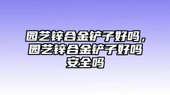 園藝鋅合金鏟子好嗎，園藝鋅合金鏟子好嗎安全嗎