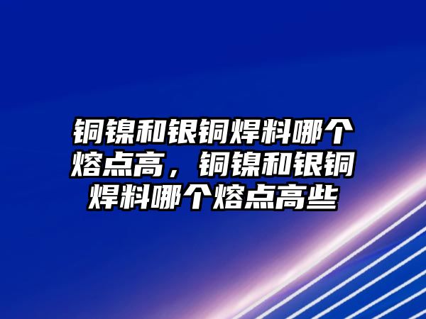 銅鎳和銀銅焊料哪個(gè)熔點(diǎn)高，銅鎳和銀銅焊料哪個(gè)熔點(diǎn)高些