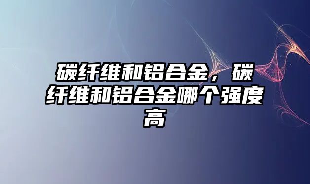 碳纖維和鋁合金，碳纖維和鋁合金哪個強度高