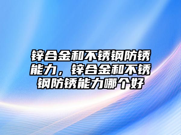 鋅合金和不銹鋼防銹能力，鋅合金和不銹鋼防銹能力哪個好