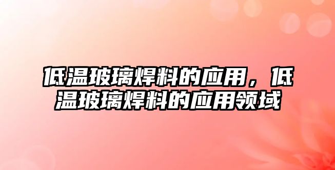 低溫玻璃焊料的應(yīng)用，低溫玻璃焊料的應(yīng)用領(lǐng)域