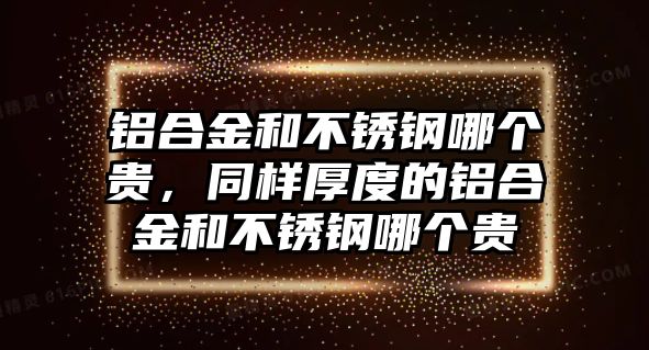 鋁合金和不銹鋼哪個(gè)貴，同樣厚度的鋁合金和不銹鋼哪個(gè)貴