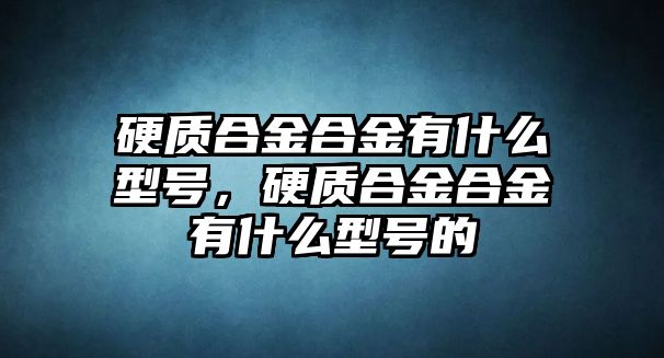 硬質(zhì)合金合金有什么型號，硬質(zhì)合金合金有什么型號的