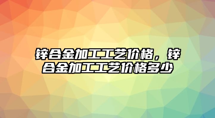 鋅合金加工工藝價(jià)格，鋅合金加工工藝價(jià)格多少