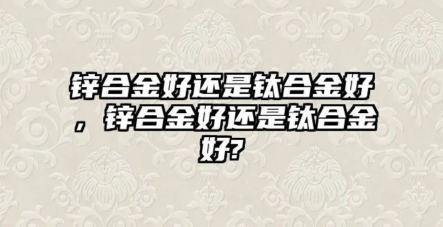 鋅合金好還是鈦合金好，鋅合金好還是鈦合金好?