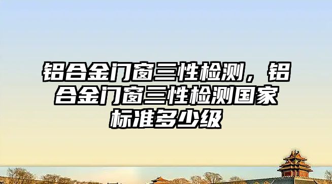 鋁合金門窗三性檢測，鋁合金門窗三性檢測國家標準多少級