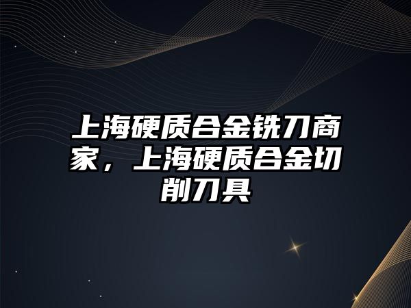 上海硬質(zhì)合金銑刀商家，上海硬質(zhì)合金切削刀具