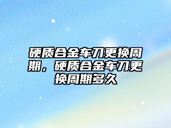 硬質合金車刀更換周期，硬質合金車刀更換周期多久