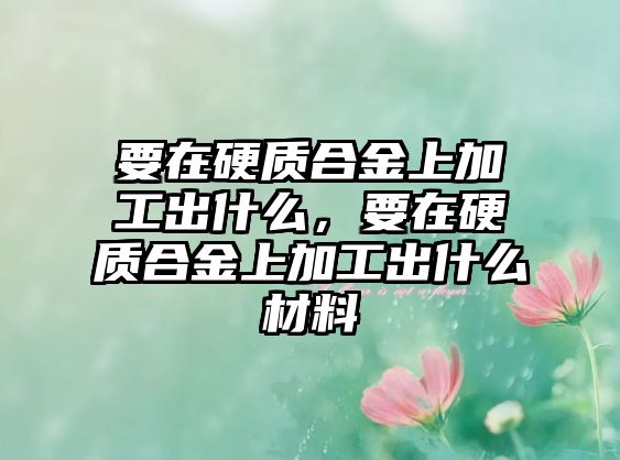 要在硬質(zhì)合金上加工出什么，要在硬質(zhì)合金上加工出什么材料