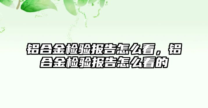 鋁合金檢驗報告怎么看，鋁合金檢驗報告怎么看的