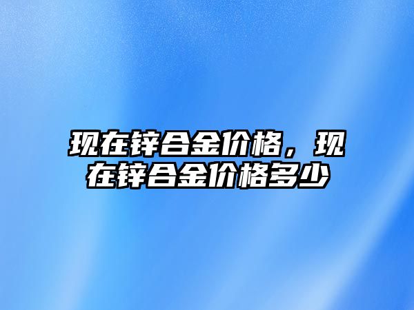 現(xiàn)在鋅合金價格，現(xiàn)在鋅合金價格多少