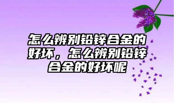 怎么辨別鉛鋅合金的好壞，怎么辨別鉛鋅合金的好壞呢