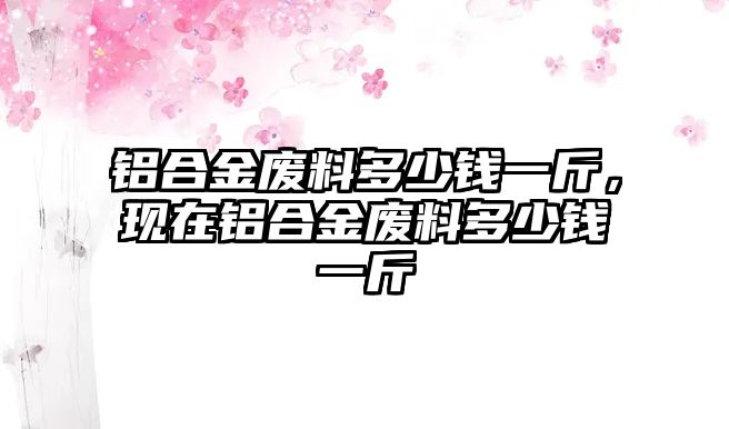 鋁合金廢料多少錢一斤，現(xiàn)在鋁合金廢料多少錢一斤