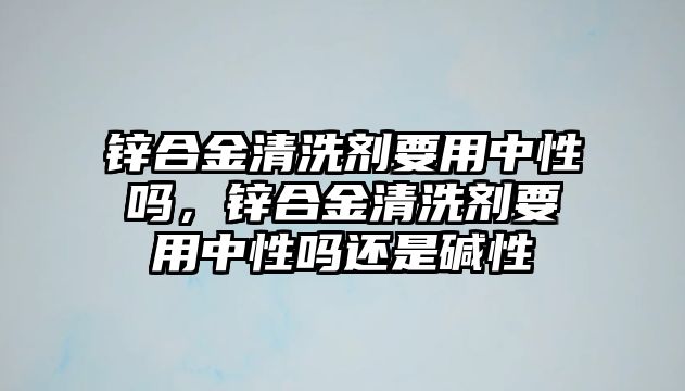 鋅合金清洗劑要用中性嗎，鋅合金清洗劑要用中性嗎還是堿性