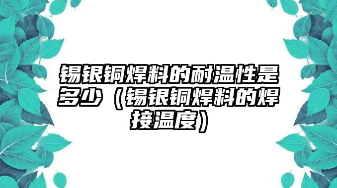 錫銀銅焊料的耐溫性是多少（錫銀銅焊料的焊接溫度）