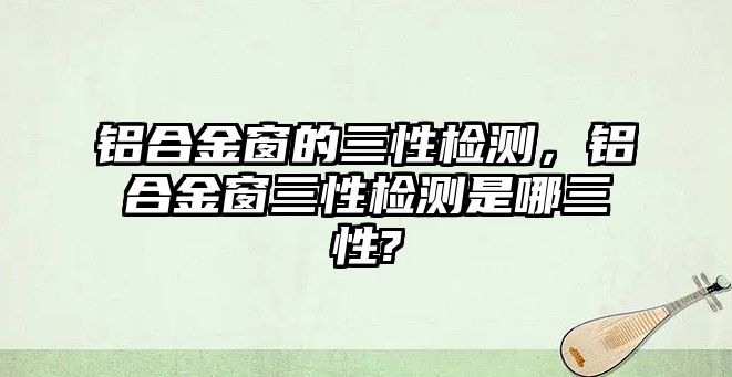 鋁合金窗的三性檢測，鋁合金窗三性檢測是哪三性?