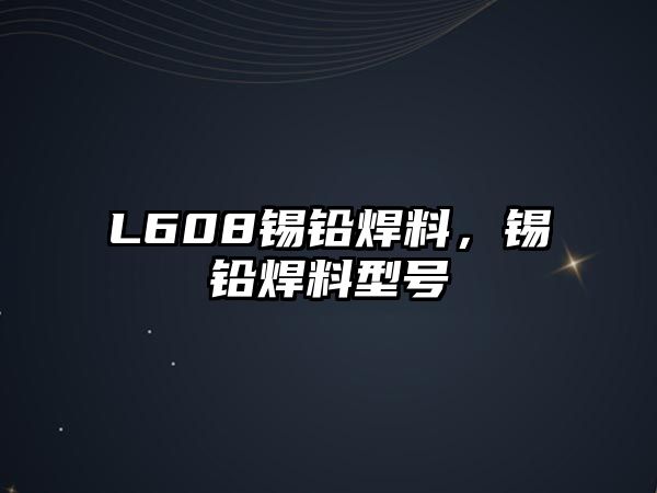 L608錫鉛焊料，錫鉛焊料型號