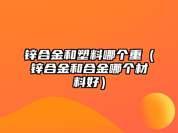 鋅合金和塑料哪個(gè)重（鋅合金和合金哪個(gè)材料好）