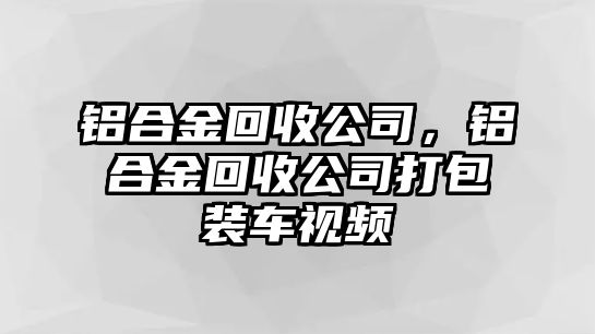 鋁合金回收公司，鋁合金回收公司打包裝車視頻