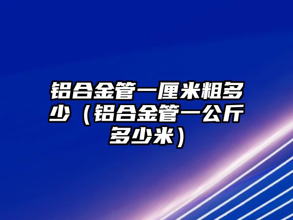 鋁合金管一厘米粗多少（鋁合金管一公斤多少米）